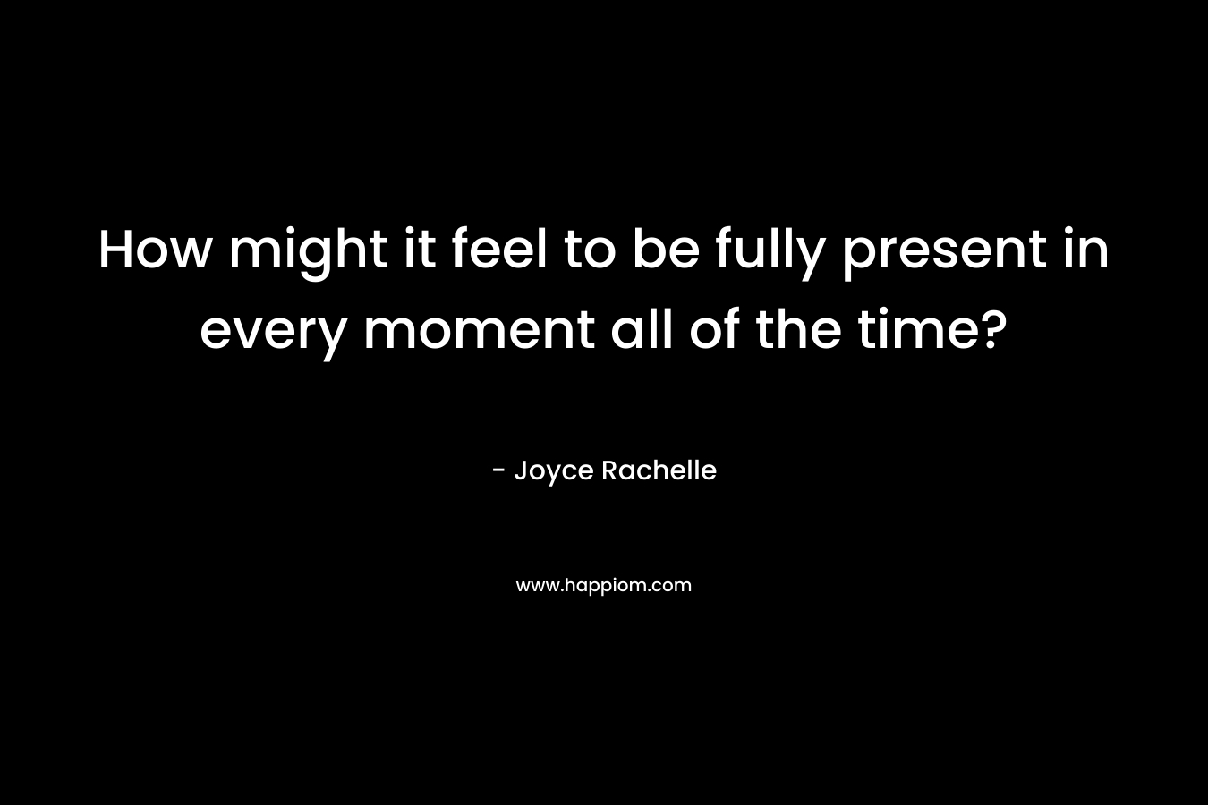 How might it feel to be fully present in every moment all of the time?