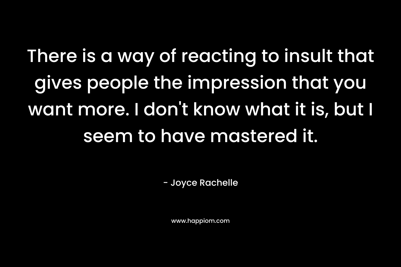 There is a way of reacting to insult that gives people the impression that you want more. I don’t know what it is, but I seem to have mastered it. – Joyce Rachelle