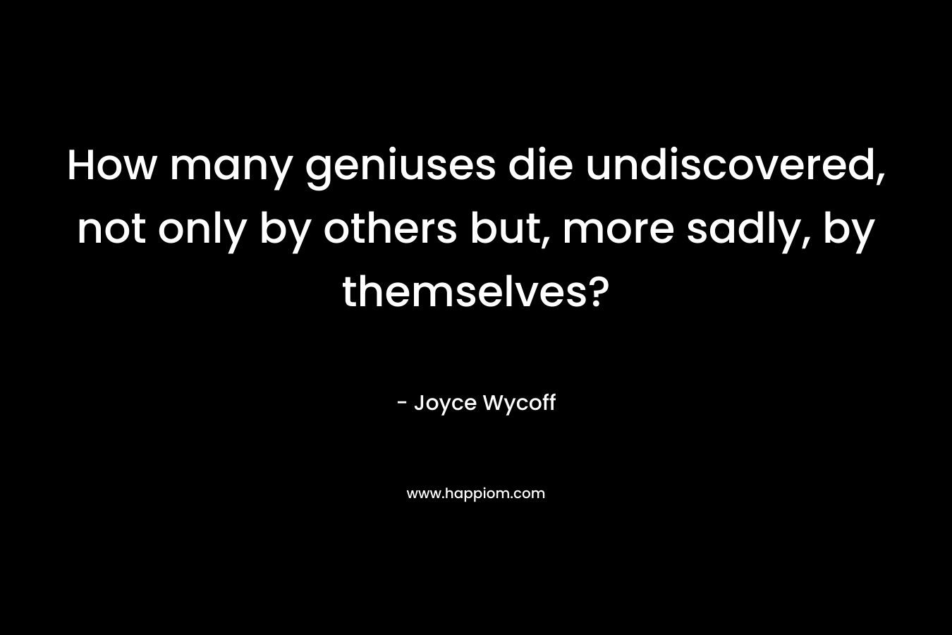 How many geniuses die undiscovered, not only by others but, more sadly, by themselves? – Joyce Wycoff