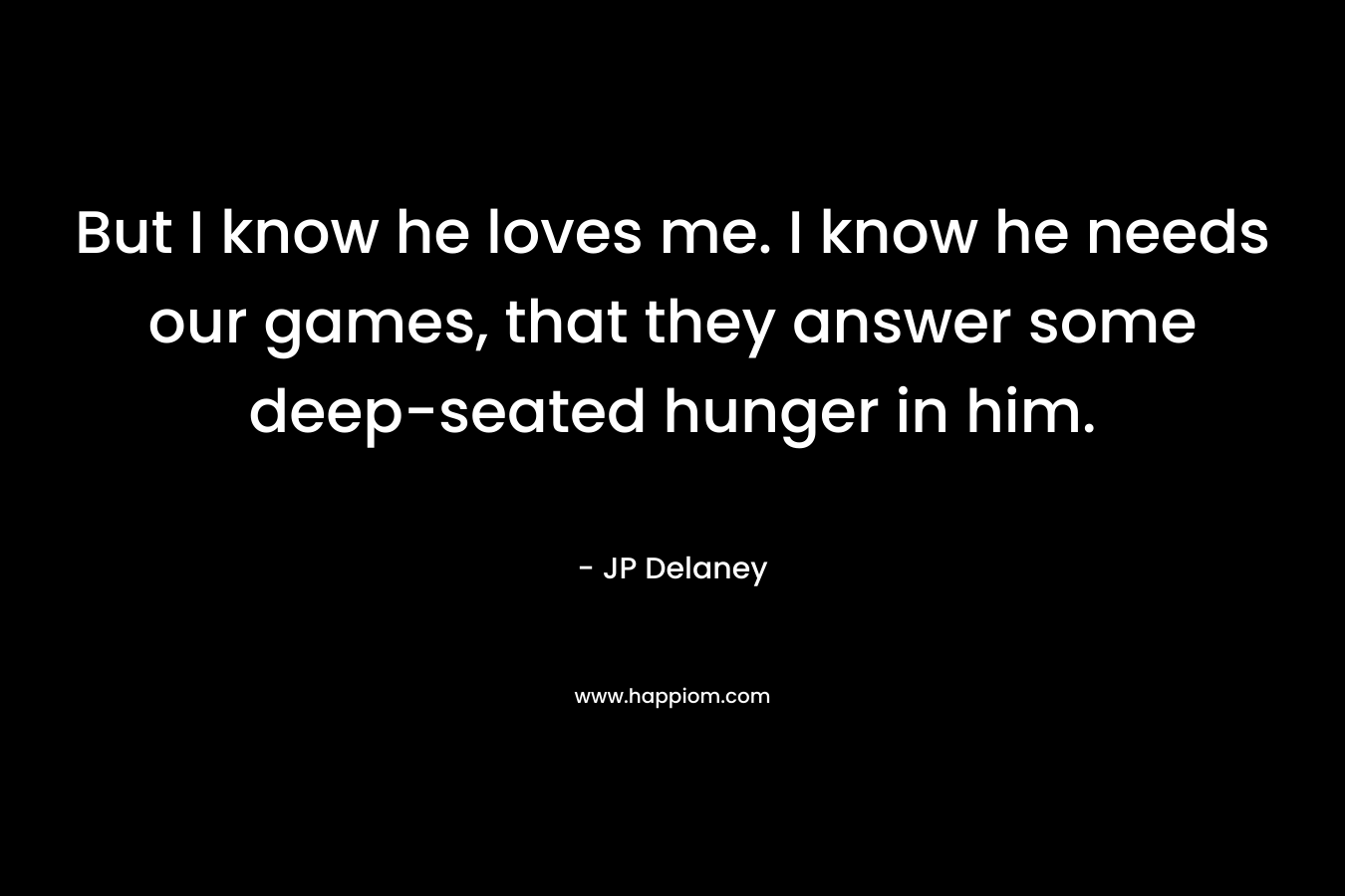But I know he loves me. I know he needs our games, that they answer some deep-seated hunger in him. – JP Delaney