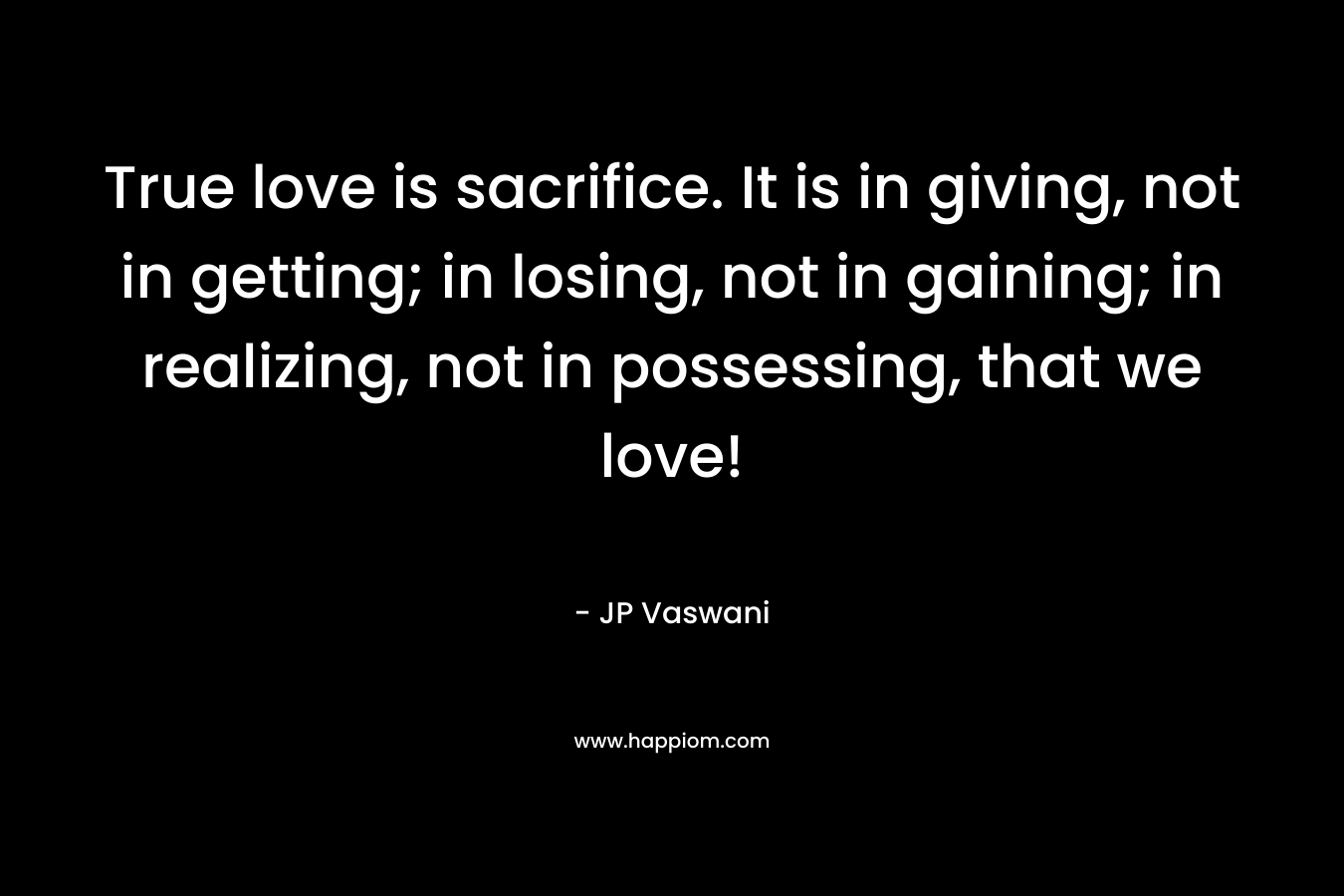 True love is sacrifice. It is in giving, not in getting; in losing, not in gaining; in realizing, not in possessing, that we love! – JP Vaswani