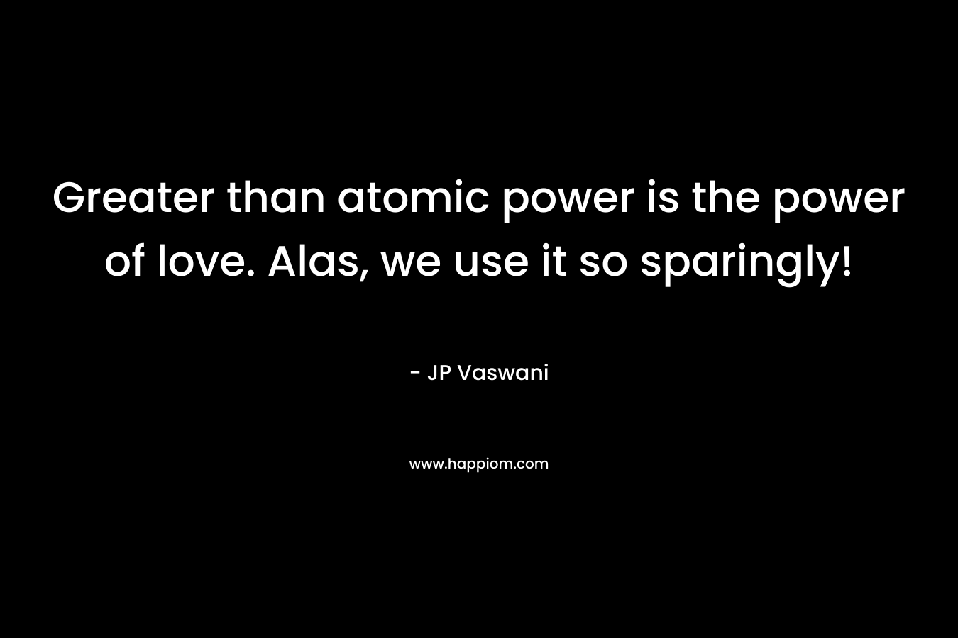 Greater than atomic power is the power of love. Alas, we use it so sparingly! – JP Vaswani