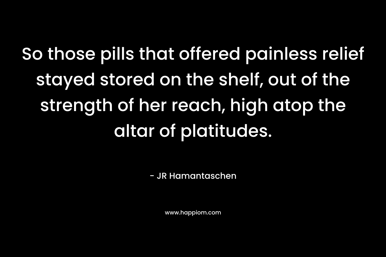 So those pills that offered painless relief stayed stored on the shelf, out of the strength of her reach, high atop the altar of platitudes. – JR Hamantaschen