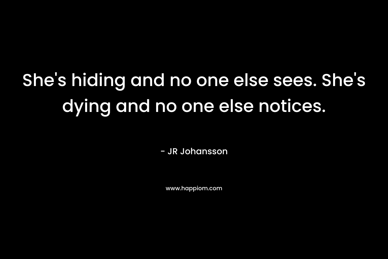 She’s hiding and no one else sees. She’s dying and no one else notices. – JR Johansson