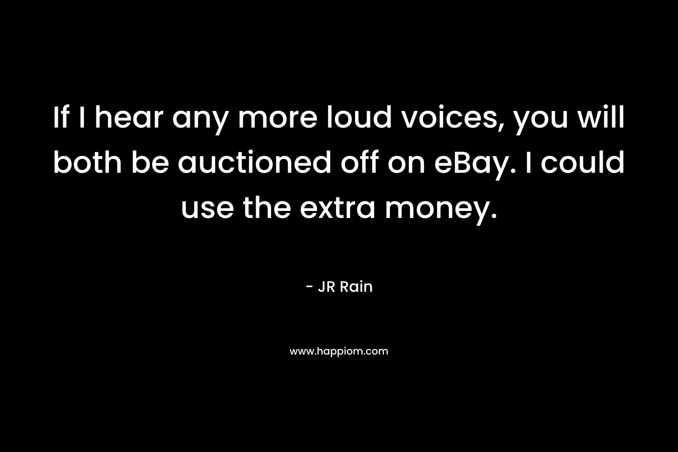 If I hear any more loud voices, you will both be auctioned off on eBay. I could use the extra money. – JR Rain