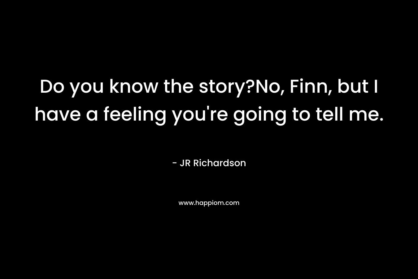 Do you know the story?No, Finn, but I have a feeling you’re going to tell me. – JR Richardson