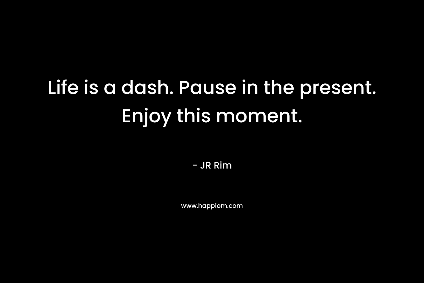 Life is a dash. Pause in the present. Enjoy this moment. – JR Rim