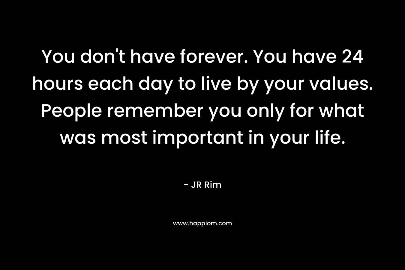 You don't have forever. You have 24 hours each day to live by your values. People remember you only for what was most important in your life.