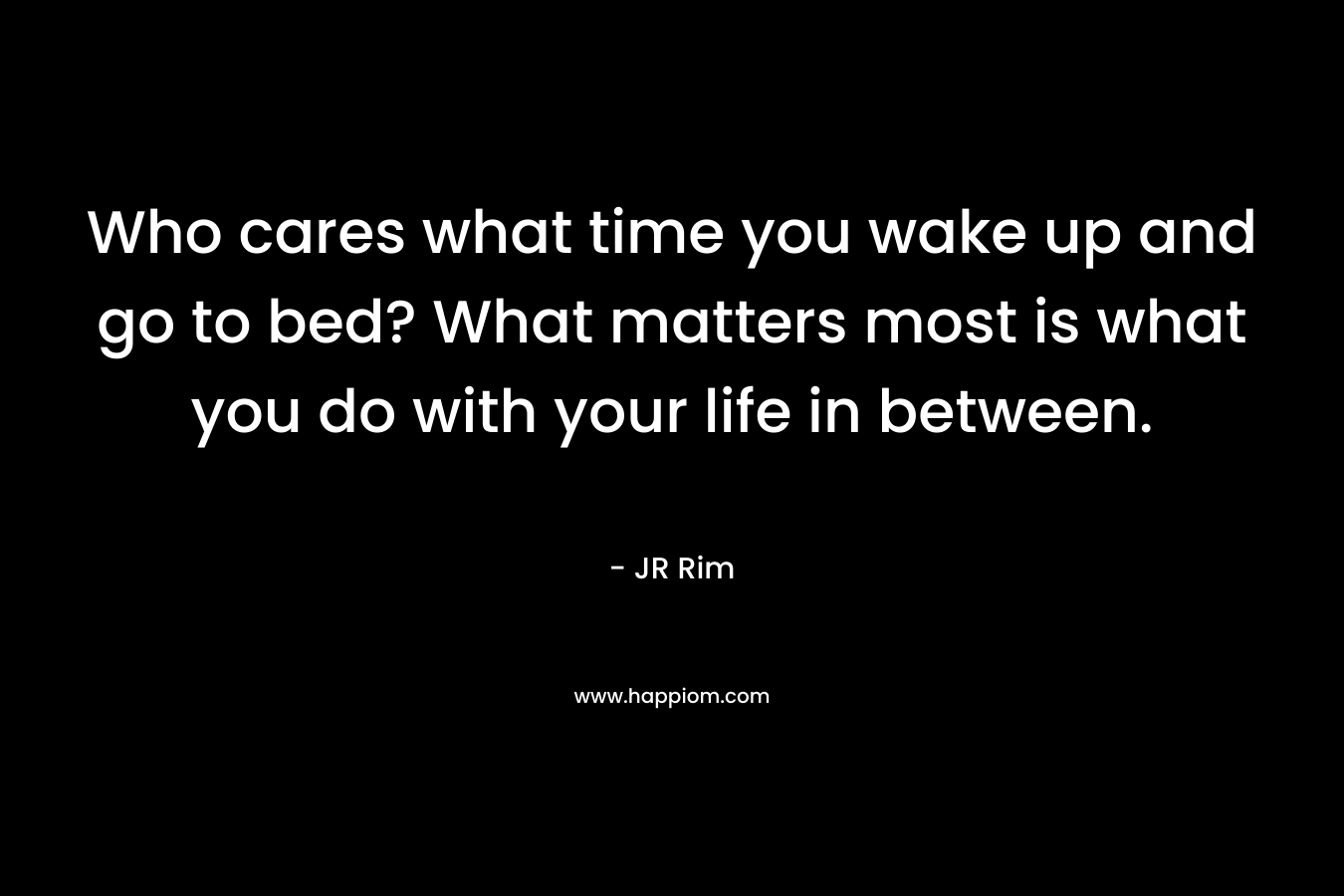 Who cares what time you wake up and go to bed? What matters most is what you do with your life in between. – JR Rim