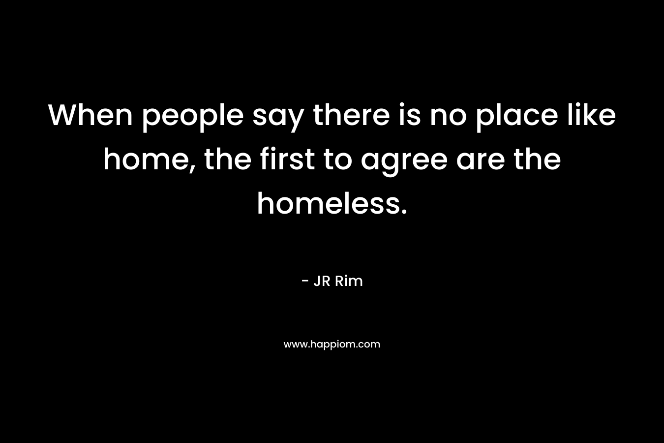 When people say there is no place like home, the first to agree are the homeless. – JR Rim
