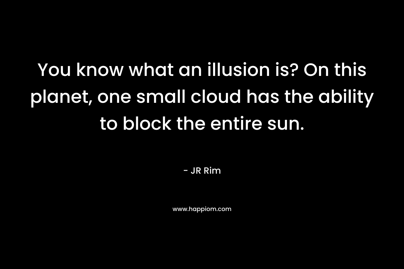 You know what an illusion is? On this planet, one small cloud has the ability to block the entire sun.