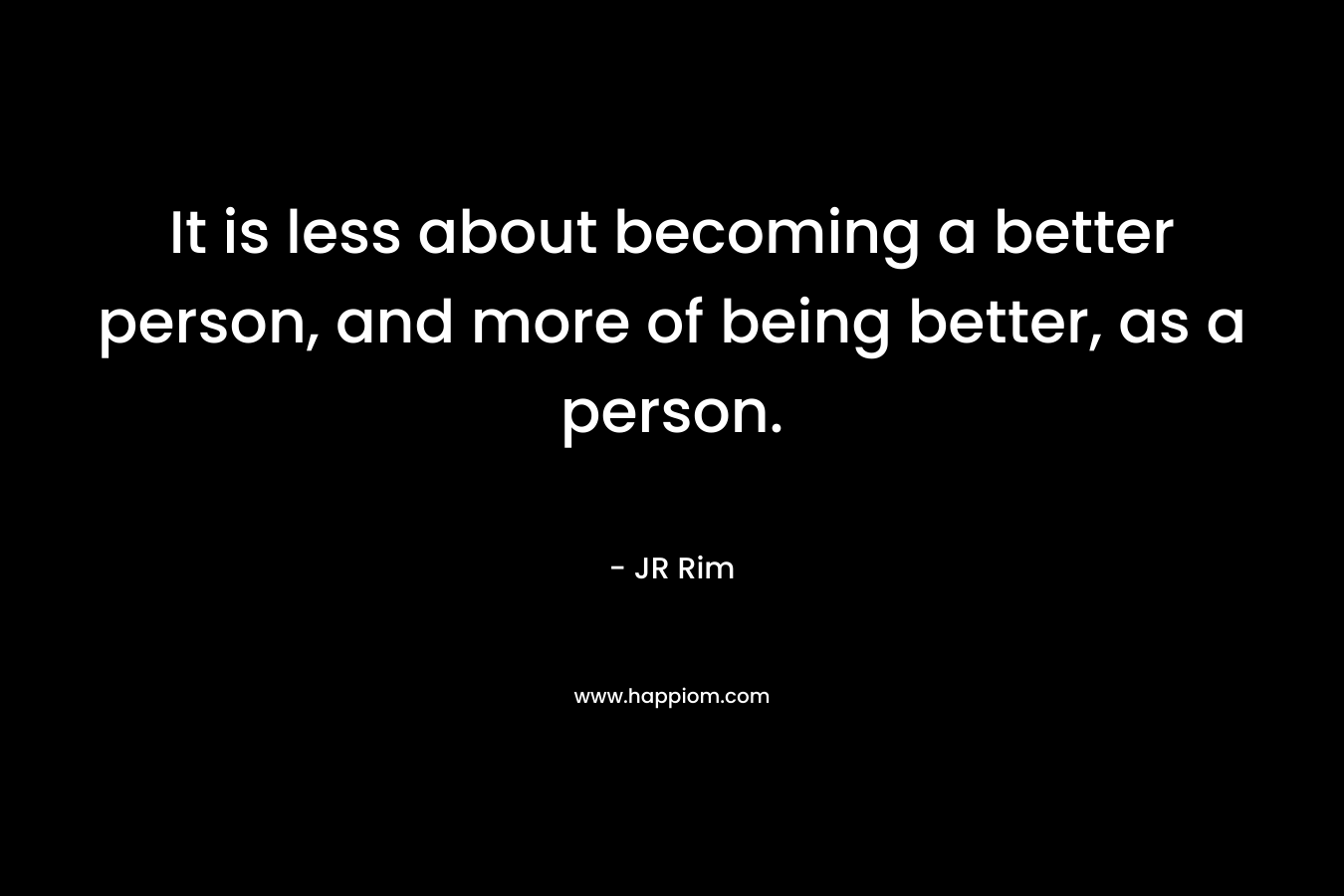 It is less about becoming a better person, and more of being better, as a person.
