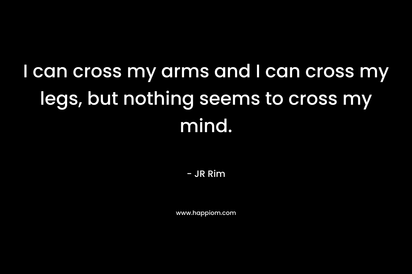 I can cross my arms and I can cross my legs, but nothing seems to cross my mind.