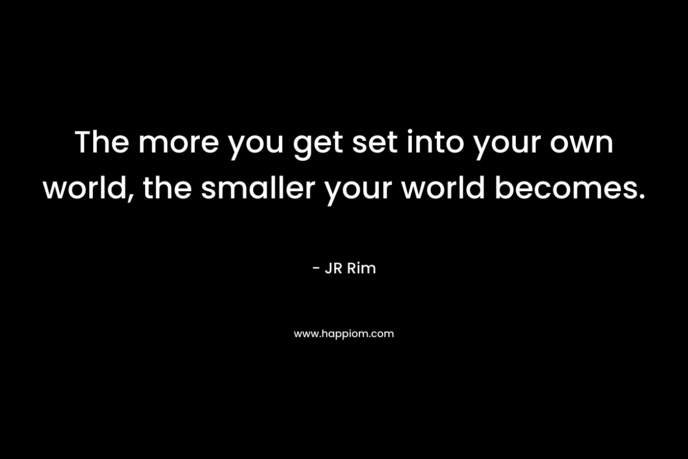 The more you get set into your own world, the smaller your world becomes.