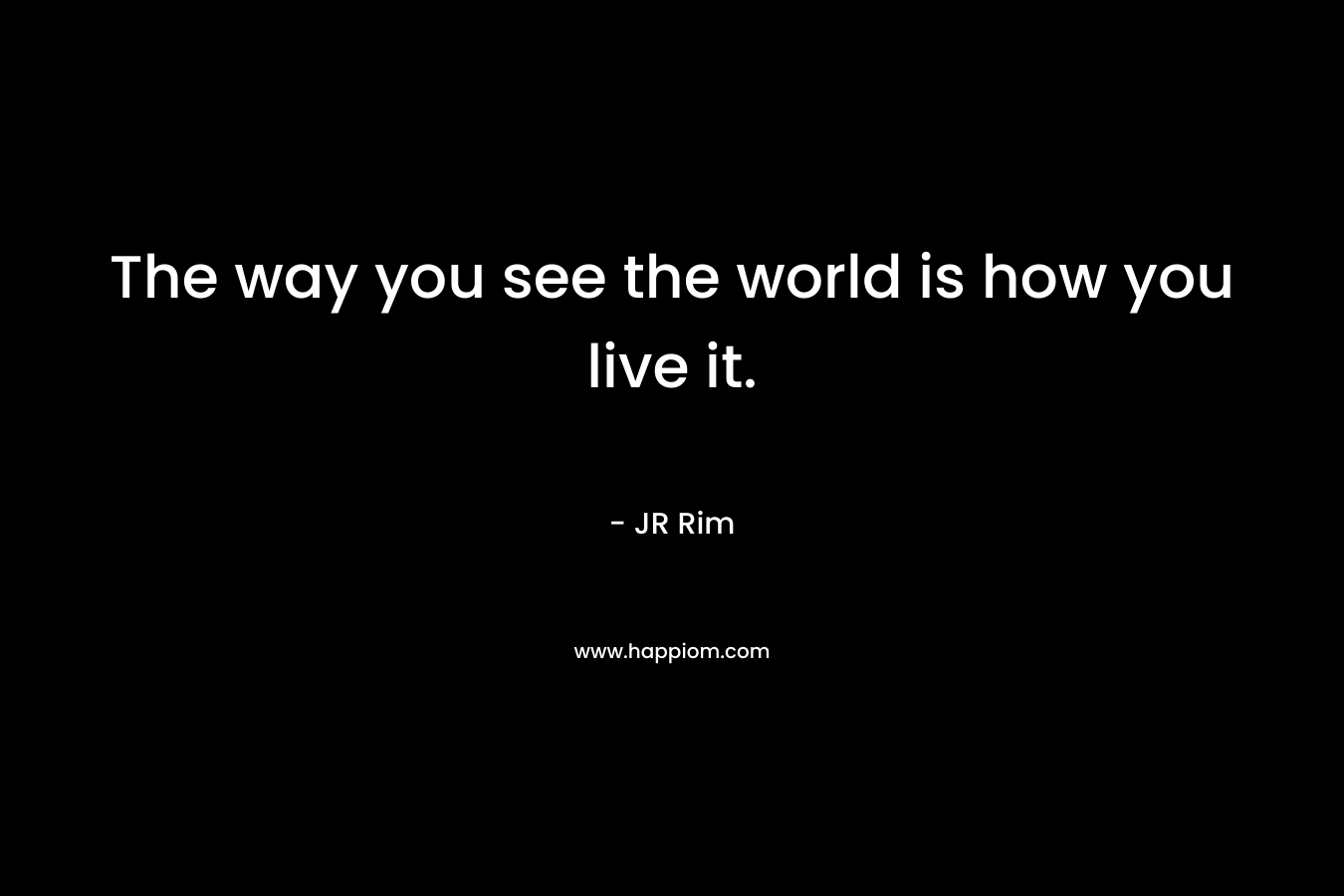 The way you see the world is how you live it.