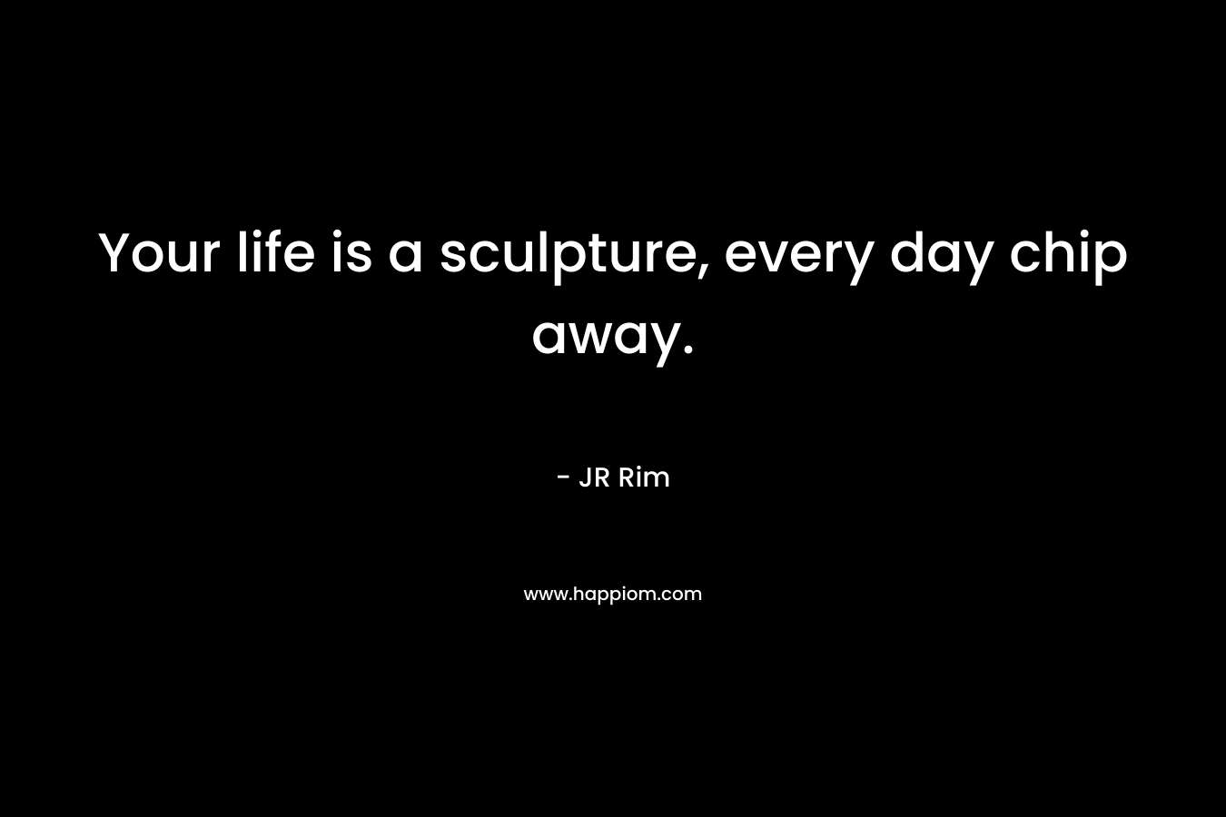 Your life is a sculpture, every day chip away.