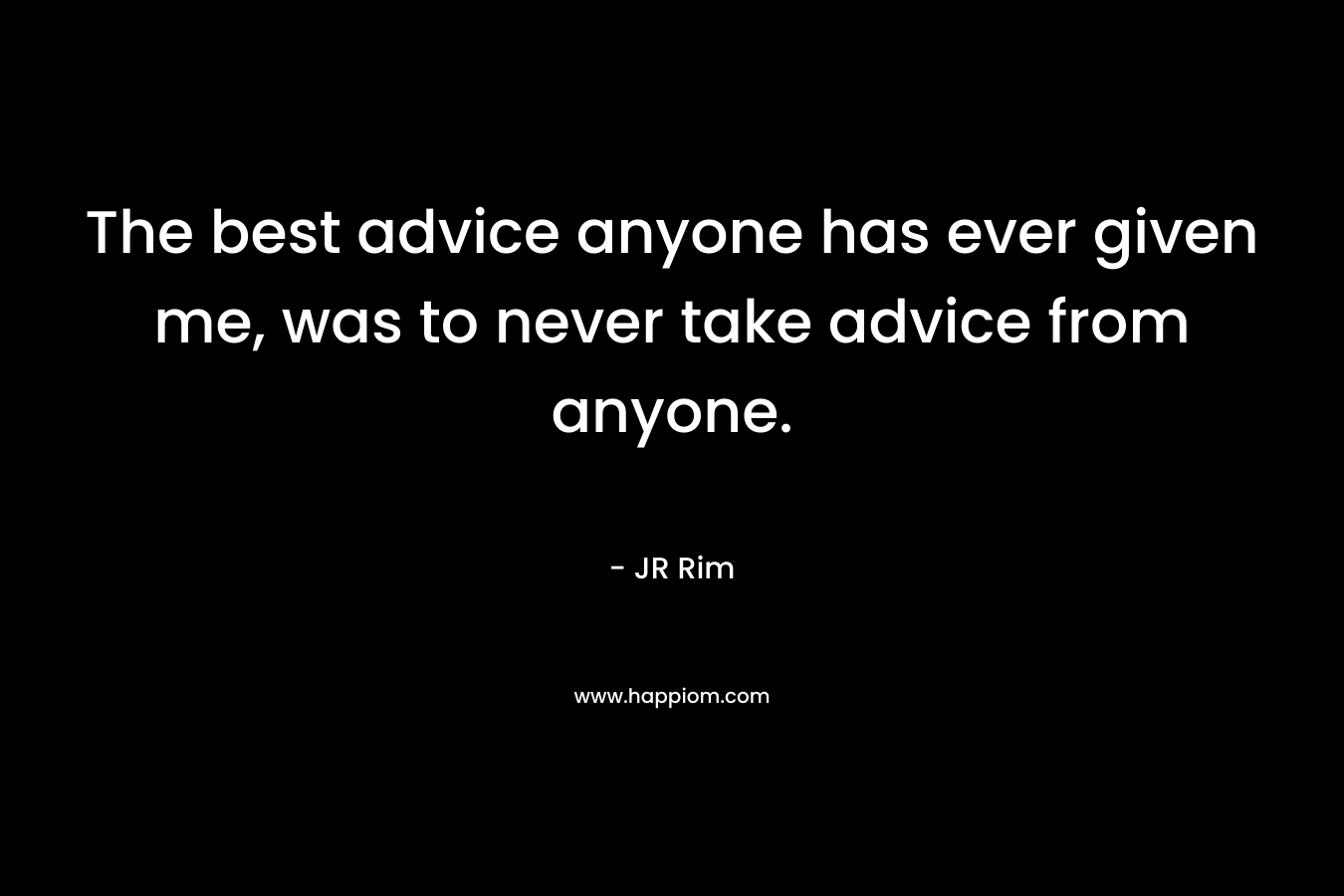 The best advice anyone has ever given me, was to never take advice from anyone.