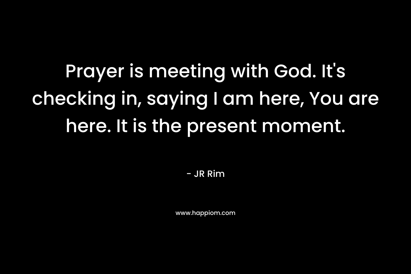 Prayer is meeting with God. It’s checking in, saying I am here, You are here. It is the present moment. – JR Rim