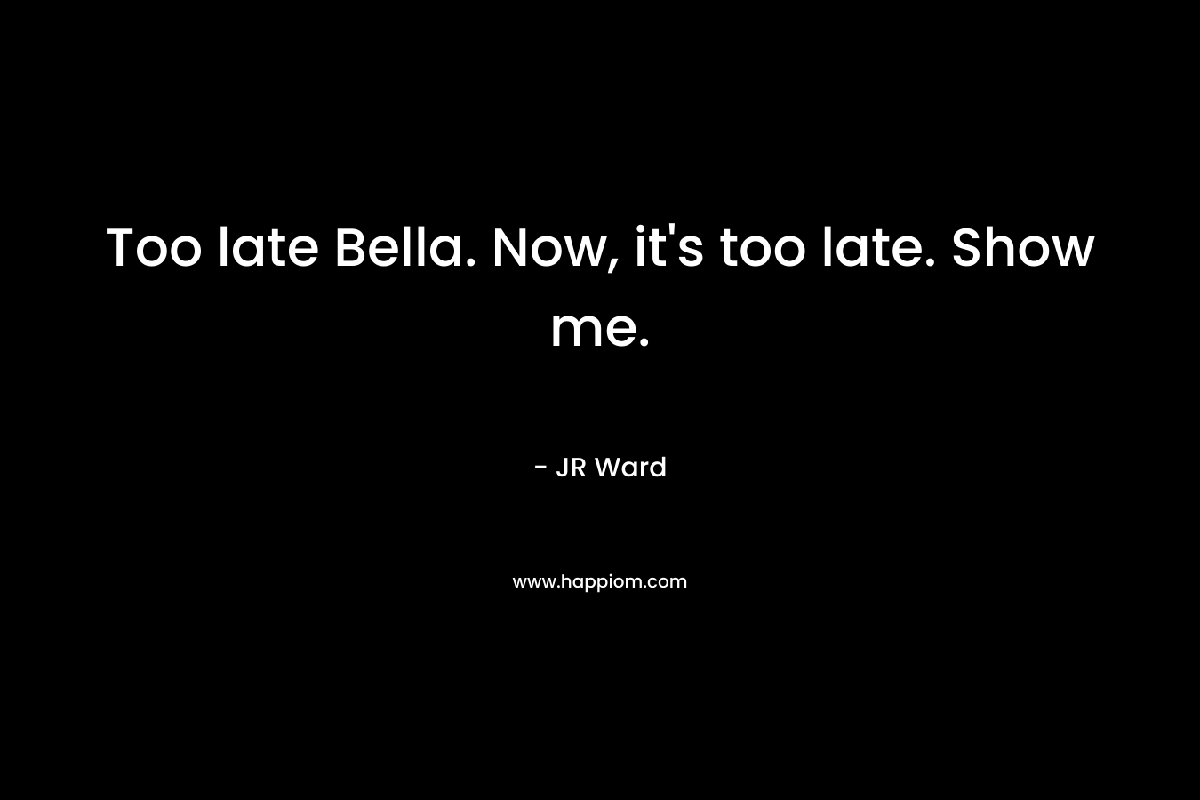 Too late Bella. Now, it's too late. Show me.
