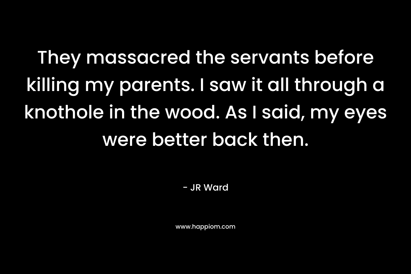 They massacred the servants before killing my parents. I saw it all through a knothole in the wood. As I said, my eyes were better back then.