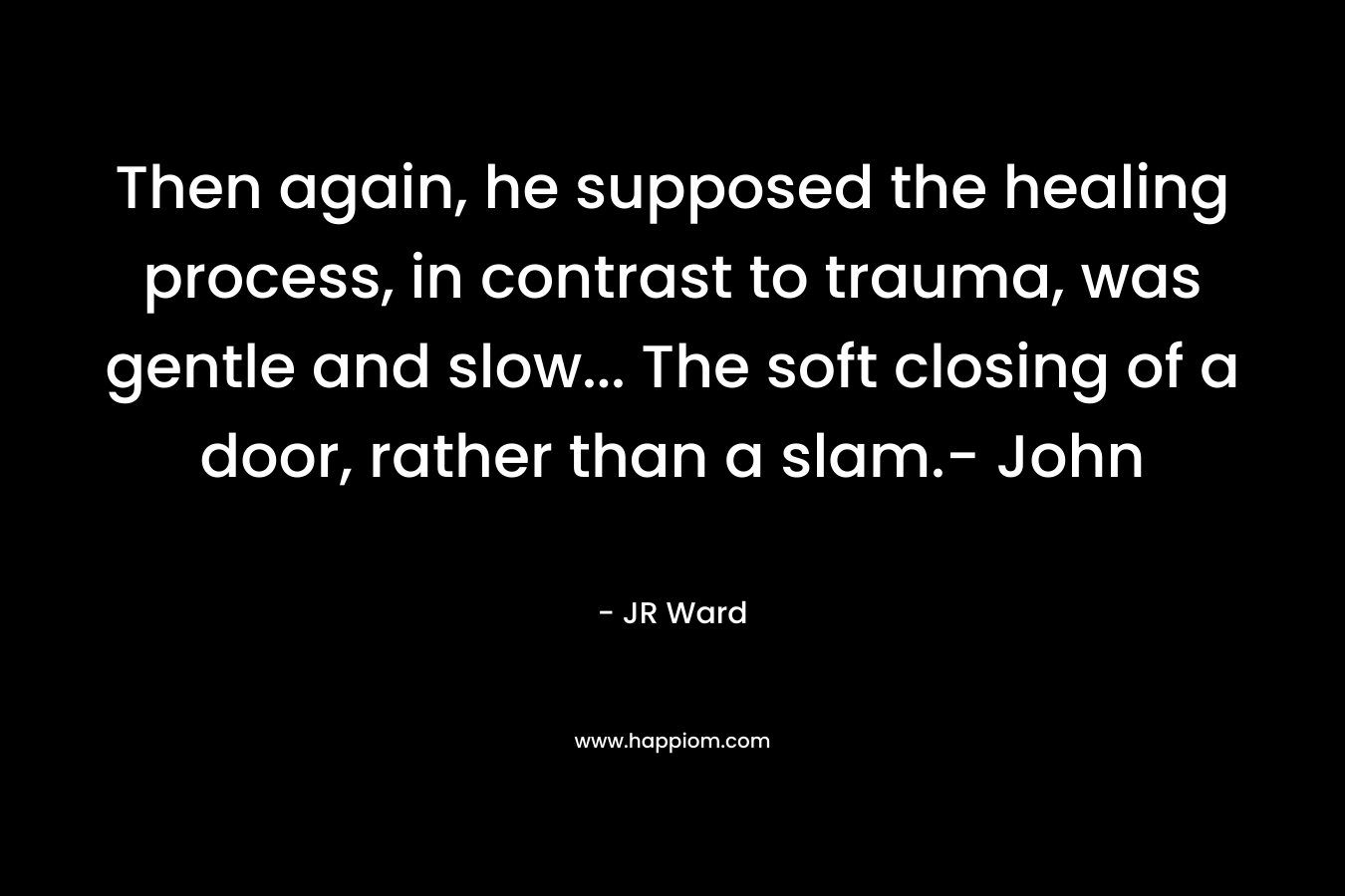 Then again, he supposed the healing process, in contrast to trauma, was gentle and slow... The soft closing of a door, rather than a slam.- John