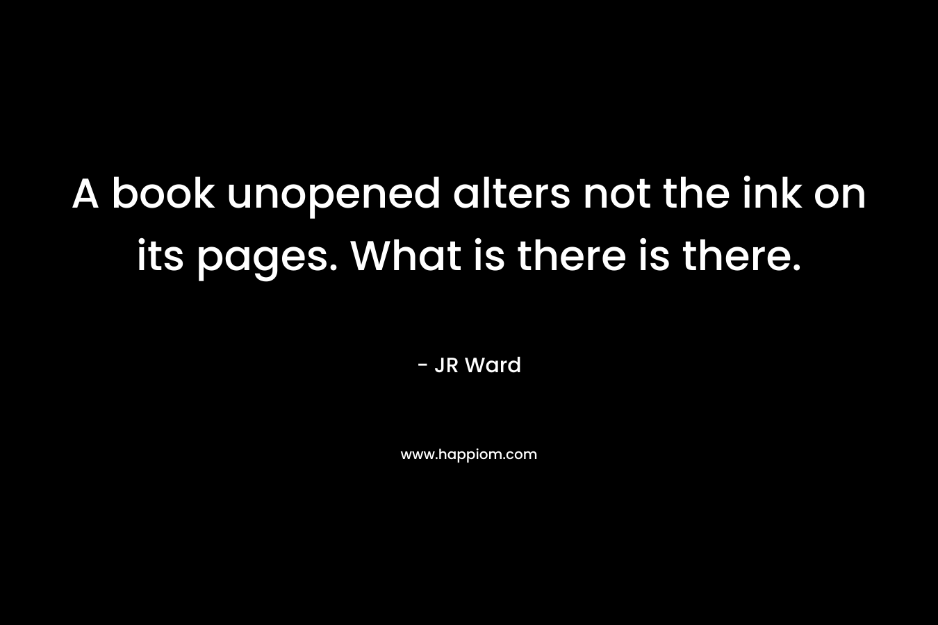 A book unopened alters not the ink on its pages. What is there is there. – JR Ward