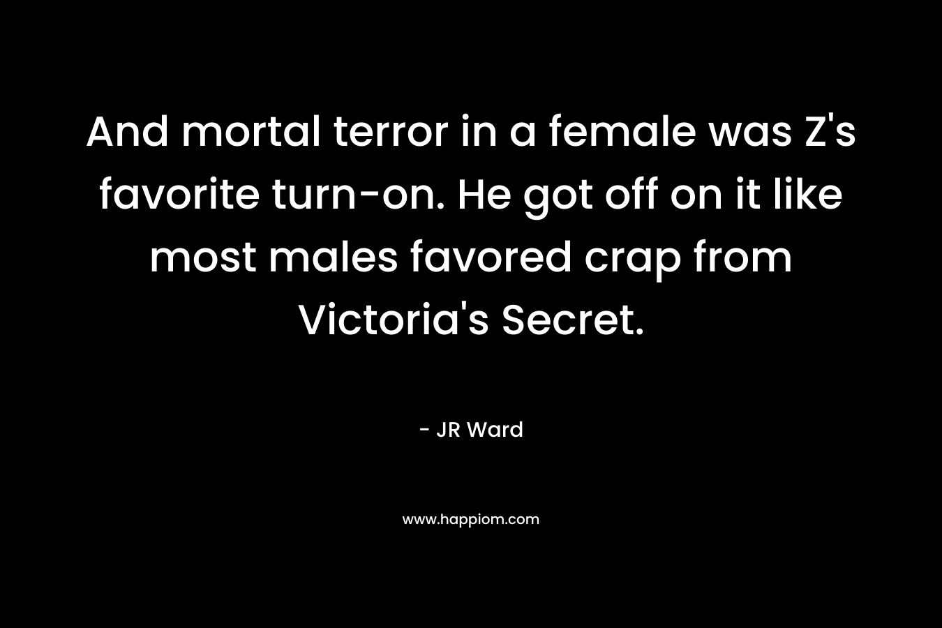 And mortal terror in a female was Z’s favorite turn-on. He got off on it like most males favored crap from Victoria’s Secret. – JR Ward