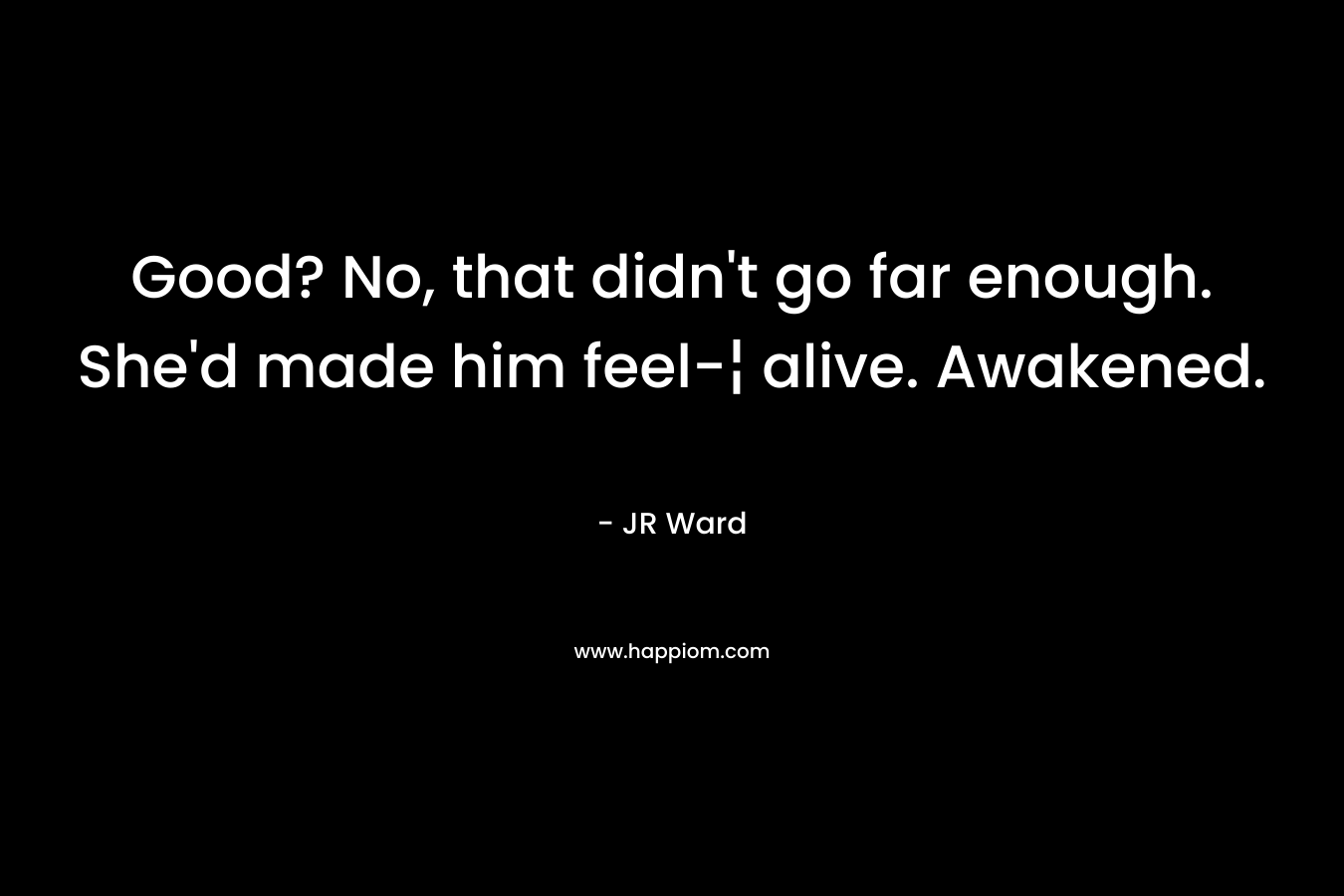 Good? No, that didn’t go far enough. She’d made him feel-¦ alive. Awakened. – JR Ward