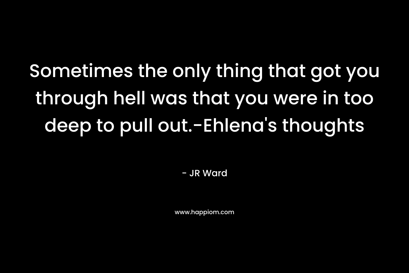 Sometimes the only thing that got you through hell was that you were in too deep to pull out.-Ehlena’s thoughts – JR Ward