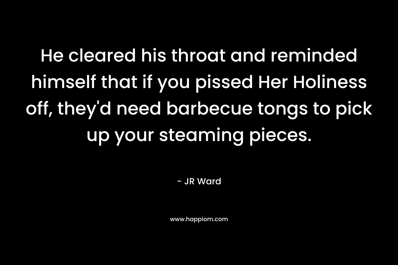 He cleared his throat and reminded himself that if you pissed Her Holiness off, they’d need barbecue tongs to pick up your steaming pieces. – JR Ward
