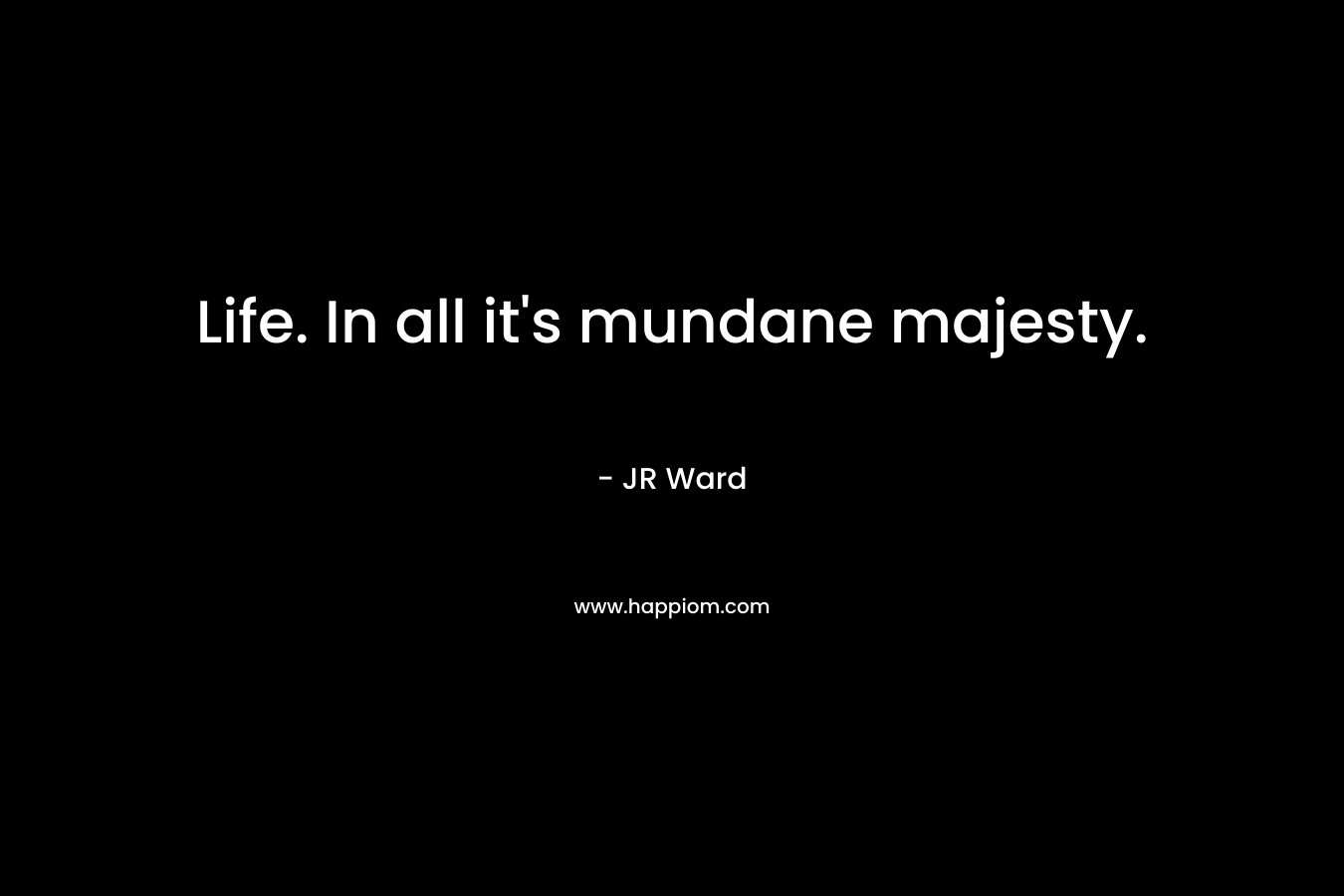 Life. In all it’s mundane majesty. – JR Ward