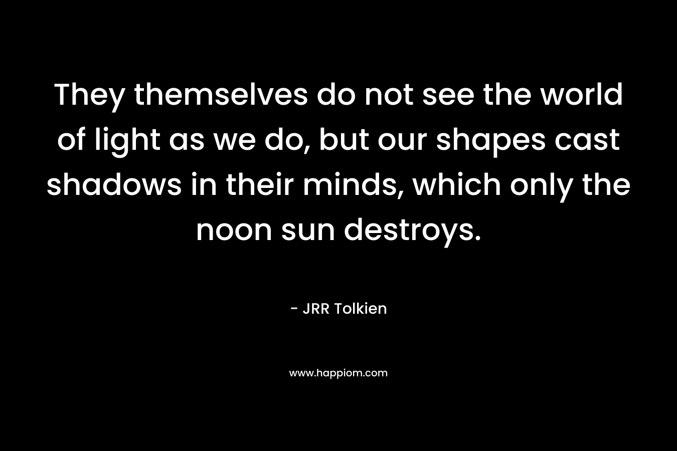 They themselves do not see the world of light as we do, but our shapes cast shadows in their minds, which only the noon sun destroys.