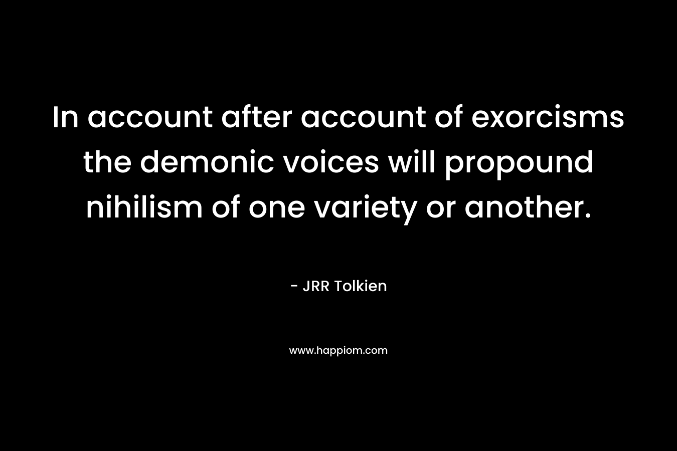 In account after account of exorcisms the demonic voices will propound nihilism of one variety or another. – JRR Tolkien