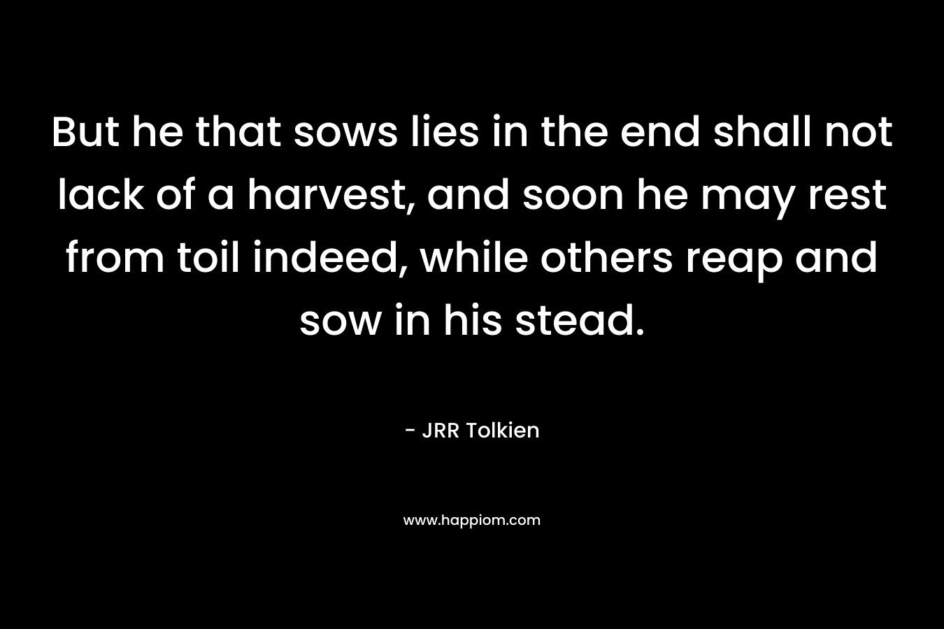 But he that sows lies in the end shall not lack of a harvest, and soon he may rest from toil indeed, while others reap and sow in his stead. – JRR Tolkien