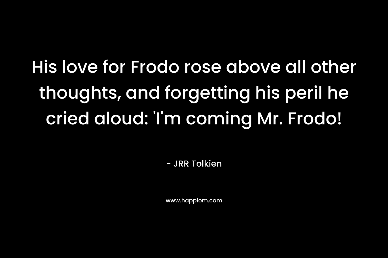 His love for Frodo rose above all other thoughts, and forgetting his peril he cried aloud: 'I'm coming Mr. Frodo!