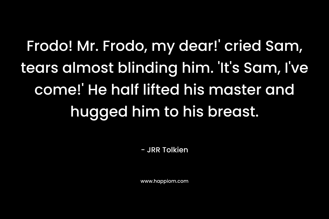 Frodo! Mr. Frodo, my dear!’ cried Sam, tears almost blinding him. ‘It’s Sam, I’ve come!’ He half lifted his master and hugged him to his breast. – JRR Tolkien