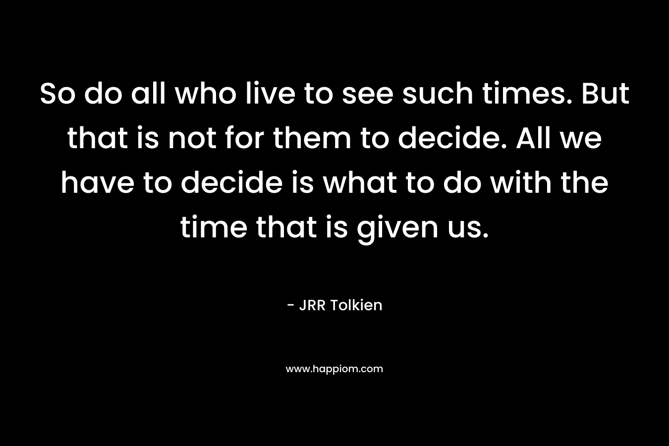 So do all who live to see such times. But that is not for them to decide. All we have to decide is what to do with the time that is given us.