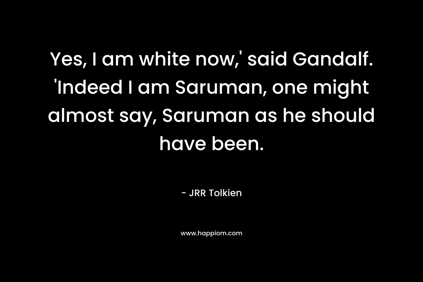 Yes, I am white now,' said Gandalf. 'Indeed I am Saruman, one might almost say, Saruman as he should have been.