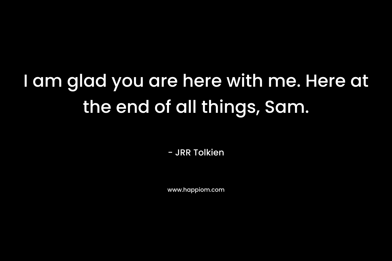 I am glad you are here with me. Here at the end of all things, Sam. – JRR Tolkien