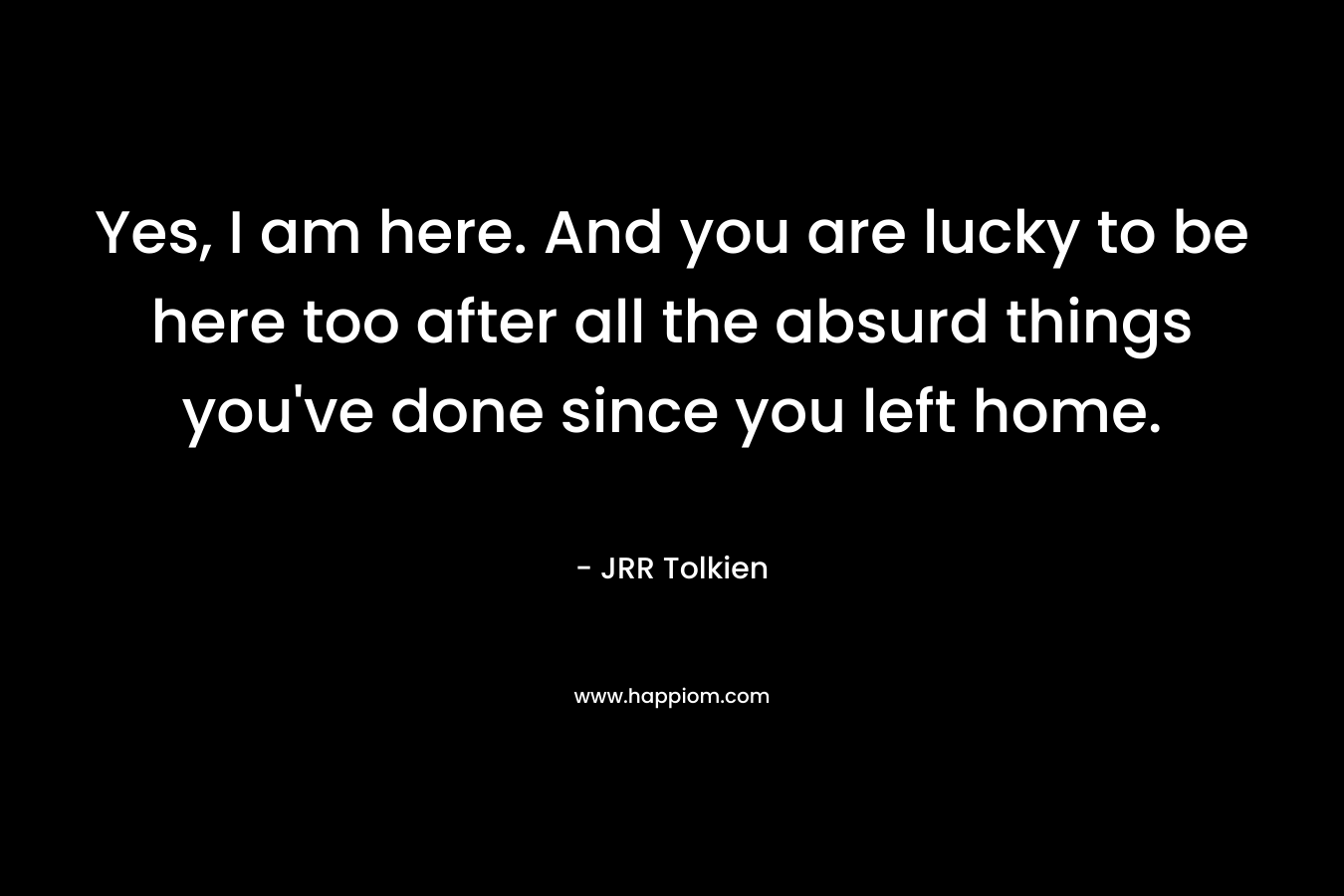 Yes, I am here. And you are lucky to be here too after all the absurd things you've done since you left home.