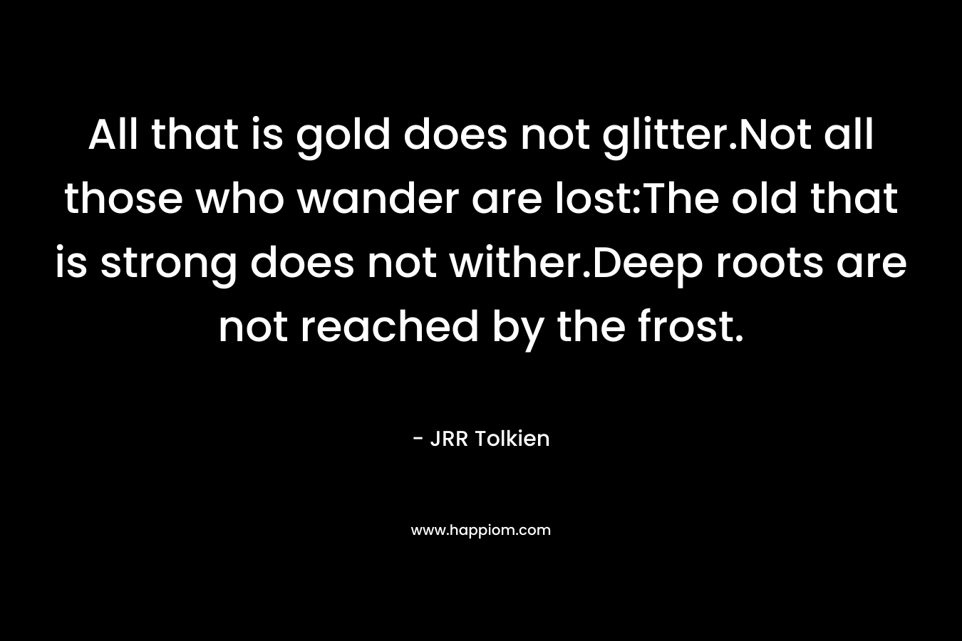 All that is gold does not glitter.Not all those who wander are lost:The old that is strong does not wither.Deep roots are not reached by the frost. – JRR Tolkien