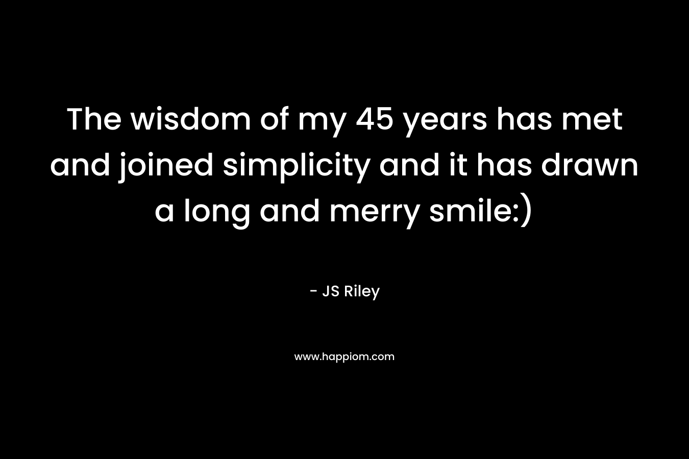 The wisdom of my 45 years has met and joined simplicity and it has drawn a long and merry smile:) – JS Riley