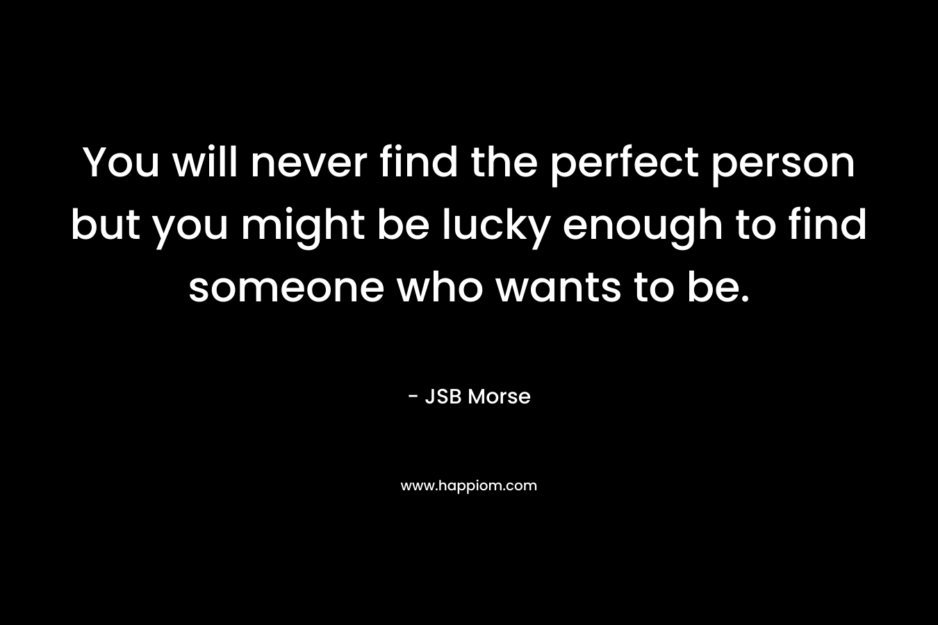 You will never find the perfect person but you might be lucky enough to find someone who wants to be.