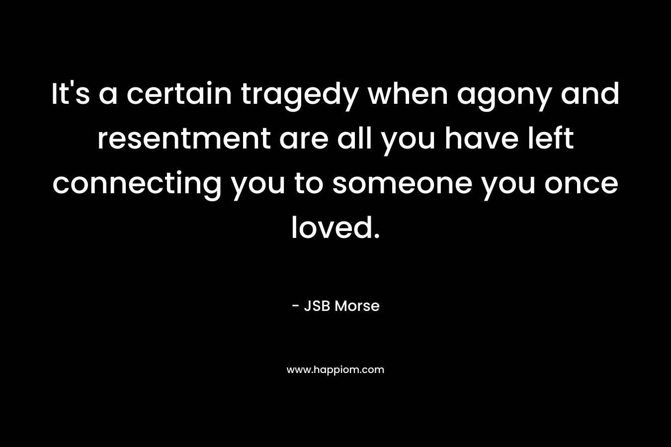 It’s a certain tragedy when agony and resentment are all you have left connecting you to someone you once loved. – JSB Morse