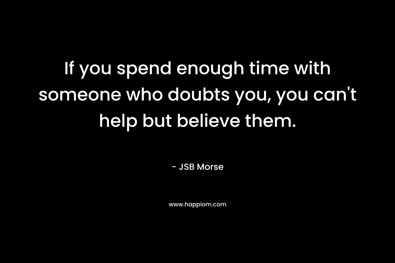 If you spend enough time with someone who doubts you, you can’t help but believe them. – JSB Morse