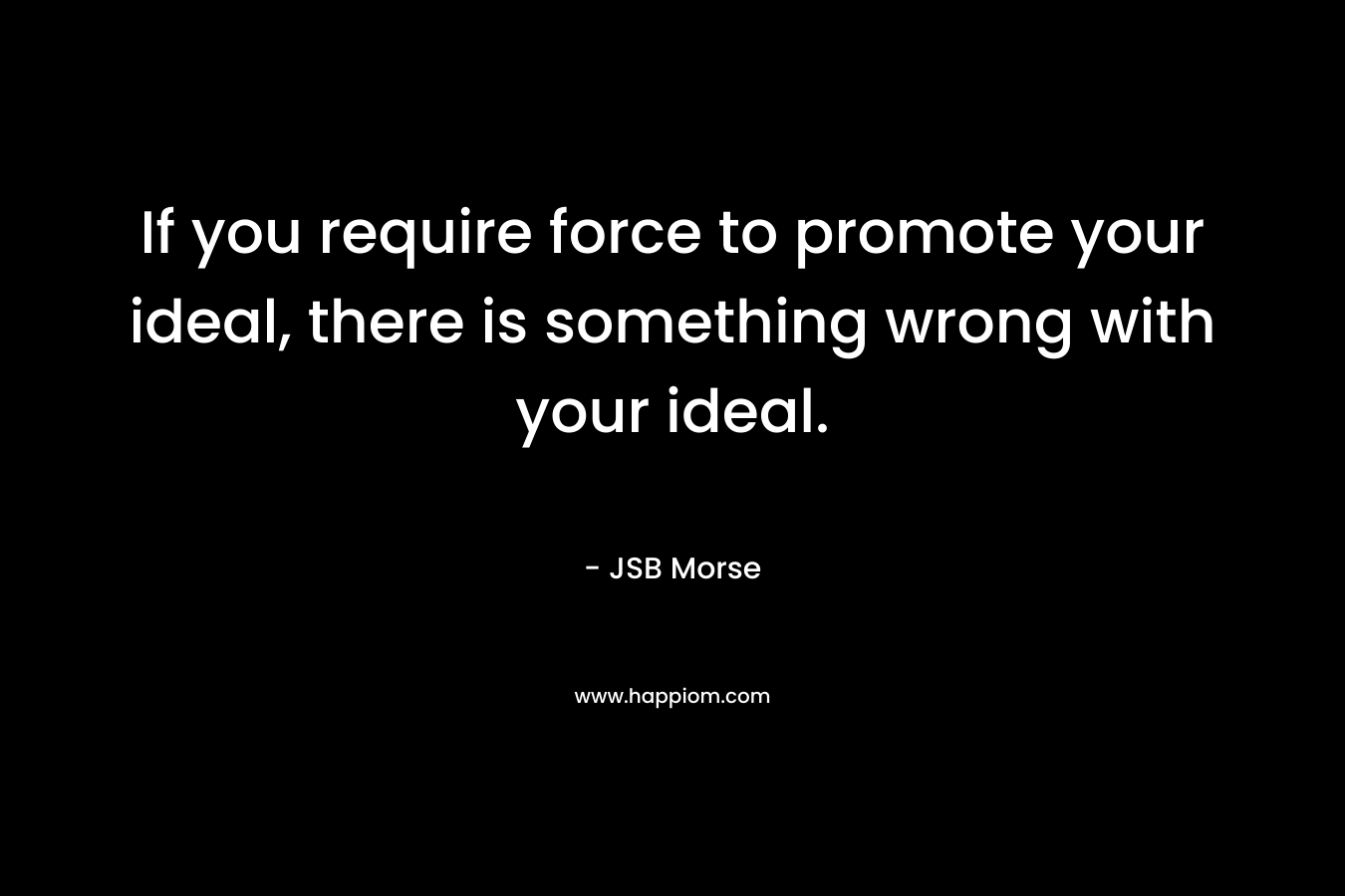 If you require force to promote your ideal, there is something wrong with your ideal. – JSB Morse
