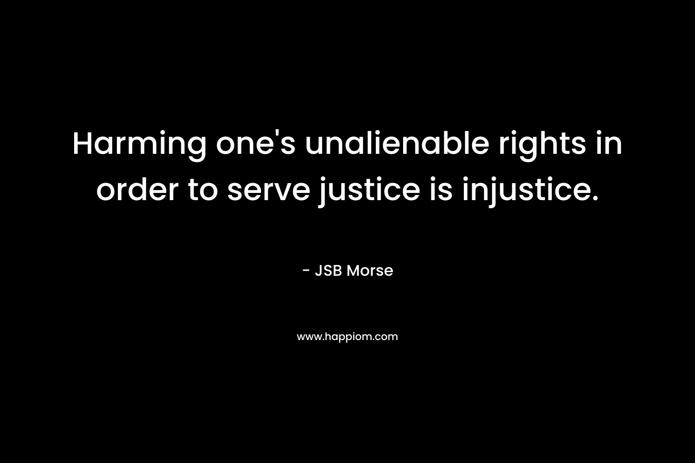 Harming one’s unalienable rights in order to serve justice is injustice. – JSB Morse
