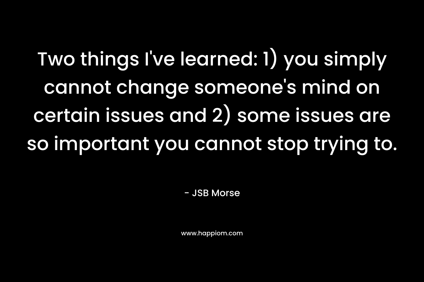 Two things I’ve learned: 1) you simply cannot change someone’s mind on certain issues and 2) some issues are so important you cannot stop trying to. – JSB Morse