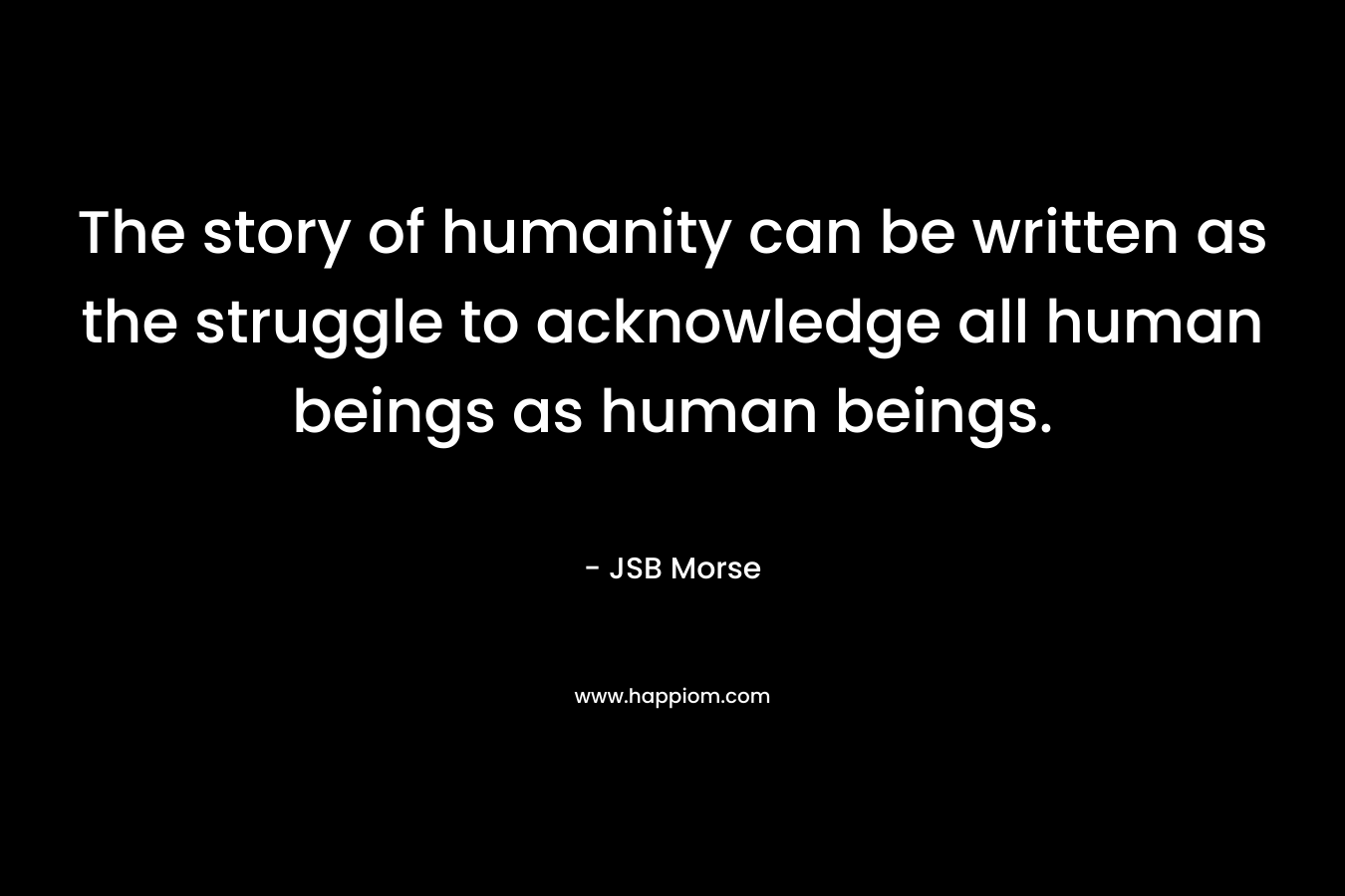 The story of humanity can be written as the struggle to acknowledge all human beings as human beings.