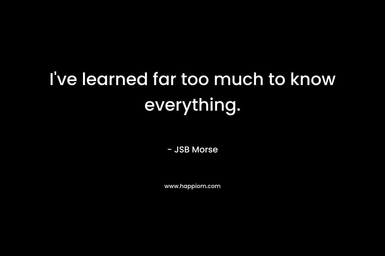 I've learned far too much to know everything.